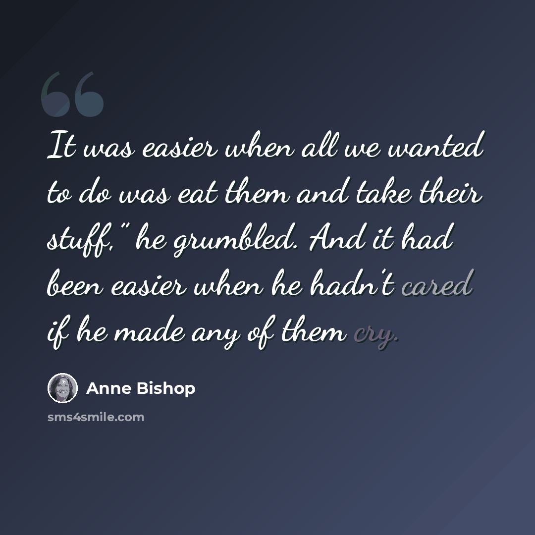 “It was easier when all we wanted to do was eat them and take their stuff,” he grumbled. And it had been easier when he hadn’t cared if he made any of them cry.” quote by Anne Bishop