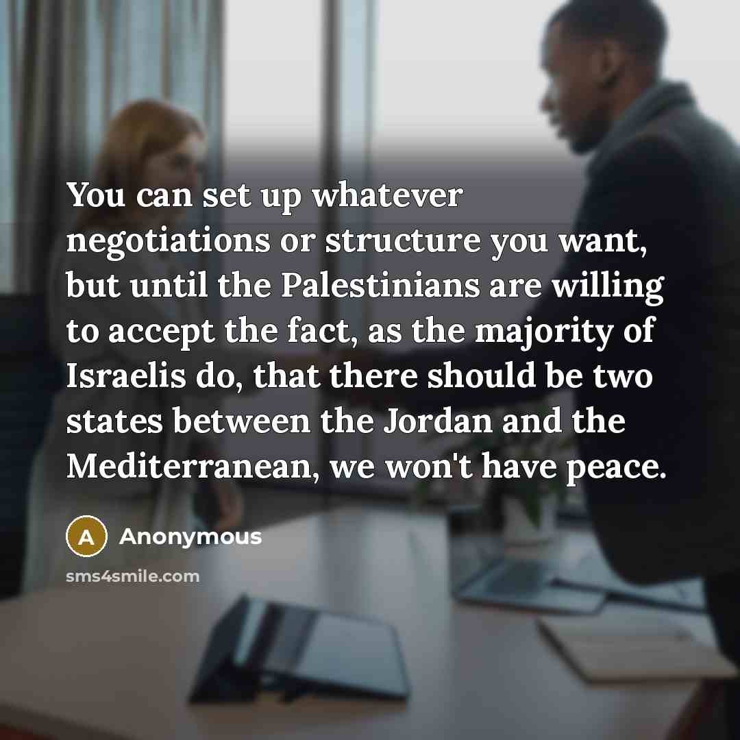 “You can set up whatever negotiations or structure you want, but until the Palestinians are willing to accept the fact, as the majority of Israelis do, that there should be two states between the Jordan and the Mediterranean, we won't have peace.” quote by Anonymous