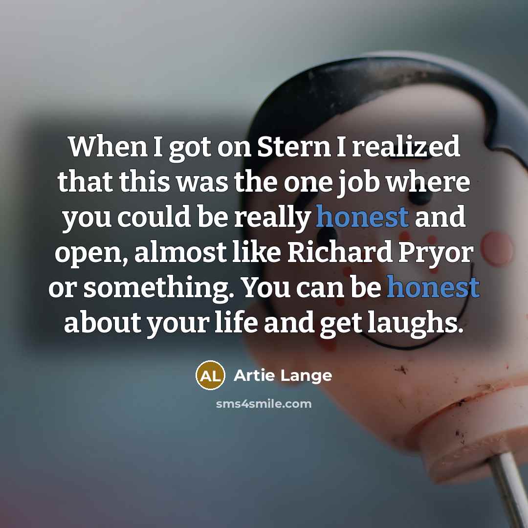 “When I got on Stern I realized that this was the one job where you could be really honest and open, almost like Richard Pryor or something. You can be honest about your life and get laughs.” quote by Artie Lange