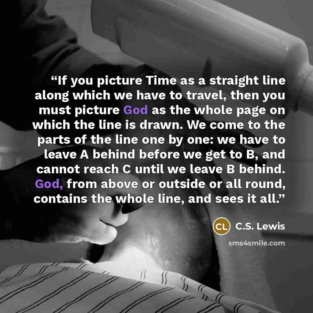 “If you picture Time as a straight line along which we have to travel, then you must picture God as the whole page on which the line is drawn. We come to the parts of the line one by one: we have to leave A behind before we get to B, and cannot reach C until we leave B behind. God, from above or…” quote by C.S. Lewis