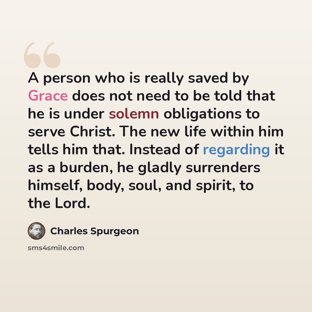“A person who is really saved by Grace does not need to be told that he is under solemn obligations to serve Christ. The new life within him tells him that. Instead of regarding it as a burden, he gladly surrenders himself, body, soul, and spirit, to the Lord.” quote by Charles Spurgeon