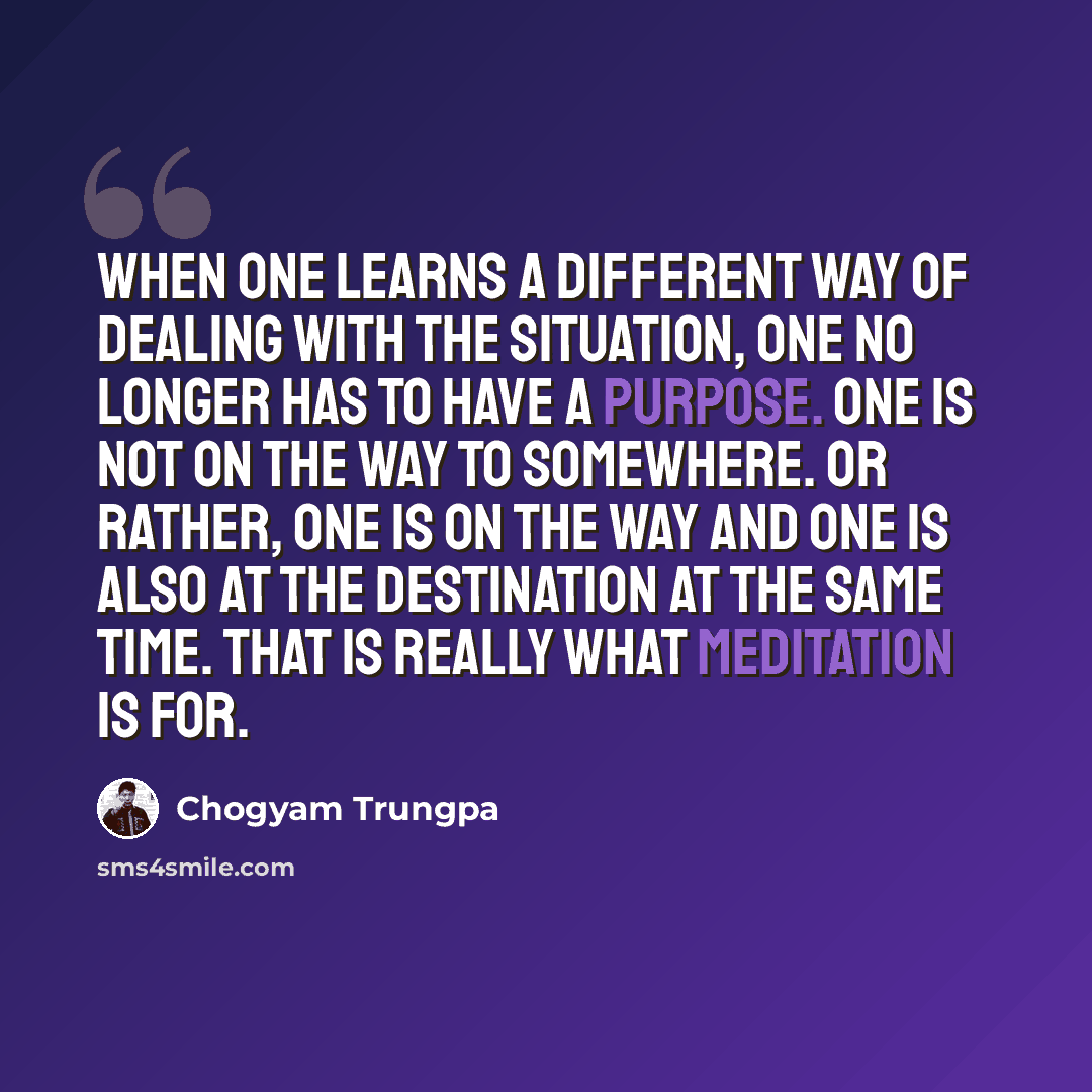 “when one learns a different way of dealing with the situation, one no longer has to have a purpose. One is not on the way to somewhere. Or rather, one is on the way and one is also at the destination at the same time. That is really what meditation is for.” quote by Chogyam Trungpa