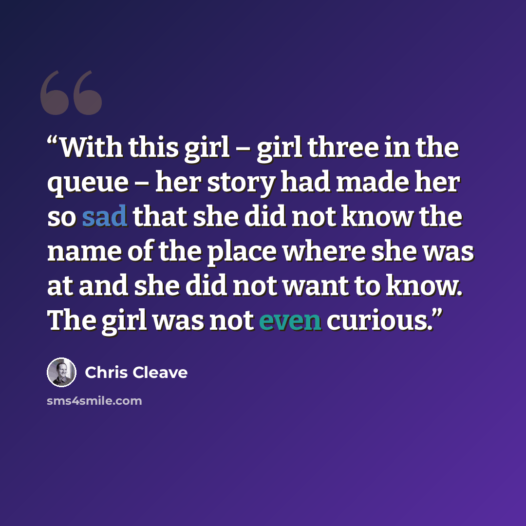 “With this girl – girl three in the queue – her story had made her so sad that she did not know the name of the place where she was at and she did not want to know. The girl was not even curious.” quote by Chris Cleave