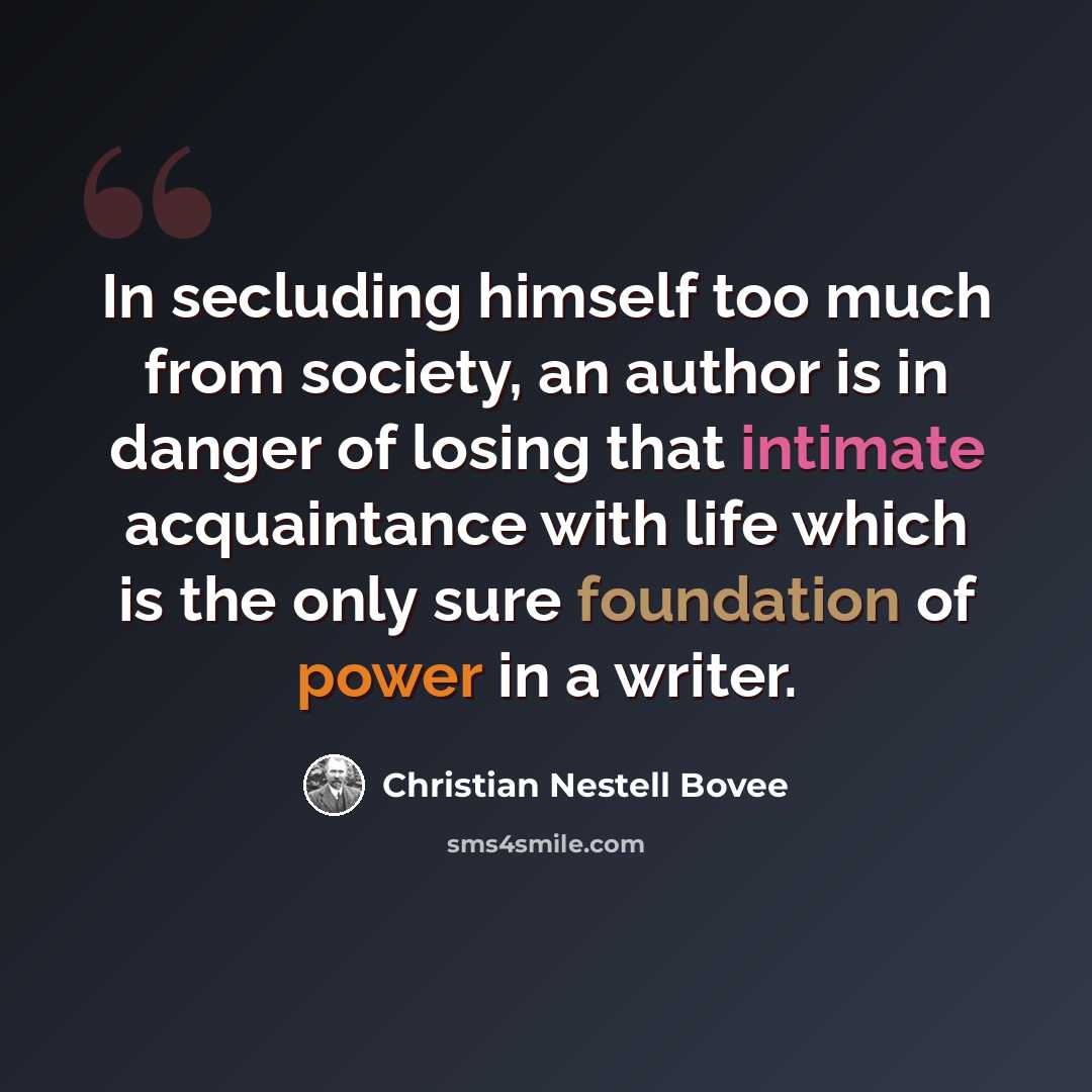 “In secluding himself too much from society, an author is in danger of losing that intimate acquaintance with life which is the only sure foundation of power in a writer.” quote by Christian Nestell Bovee