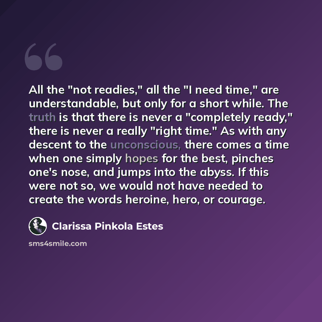 “All the "not readies," all the "I need time," are understandable, but only for a short while. The truth is that there is never a "completely ready," there is never a really "right time." As with any descent to the unconscious, there comes a time when one simply hopes for the best, pinches one's…” quote by Clarissa Pinkola Estes