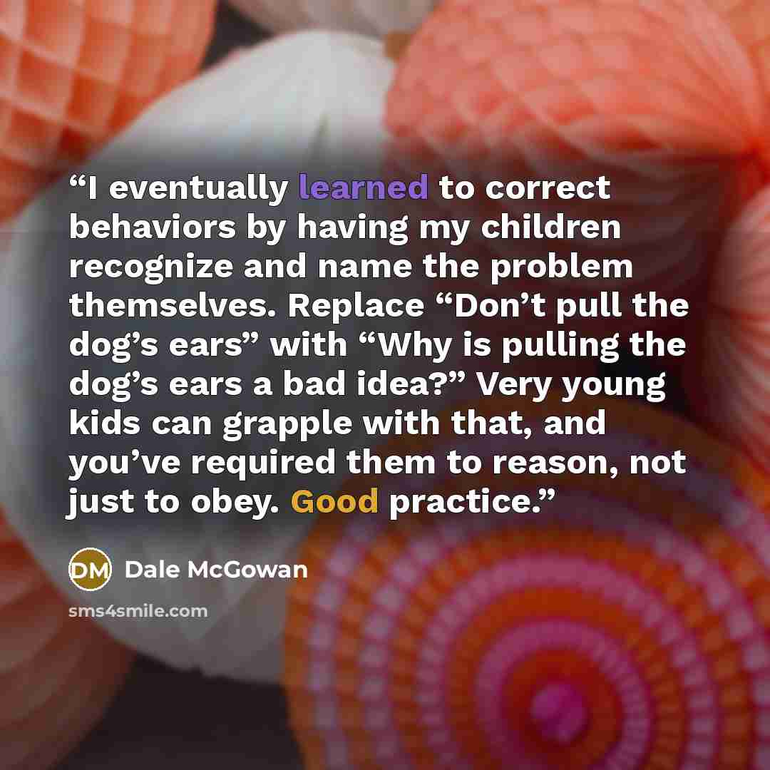 “I eventually learned to correct behaviors by having my children recognize and name the problem themselves. Replace “Don’t pull the dog’s ears” with “Why is pulling the dog’s ears a bad idea?” Very young kids can grapple with that, and you’ve required them to reason, not just to obey. Good practice.” quote by Dale McGowan