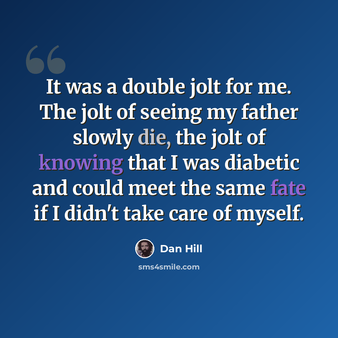 “It was a double jolt for me. The jolt of seeing my father slowly die, the jolt of knowing that I was diabetic and could meet the same fate if I didn't take care of myself.” quote by Dan Hill