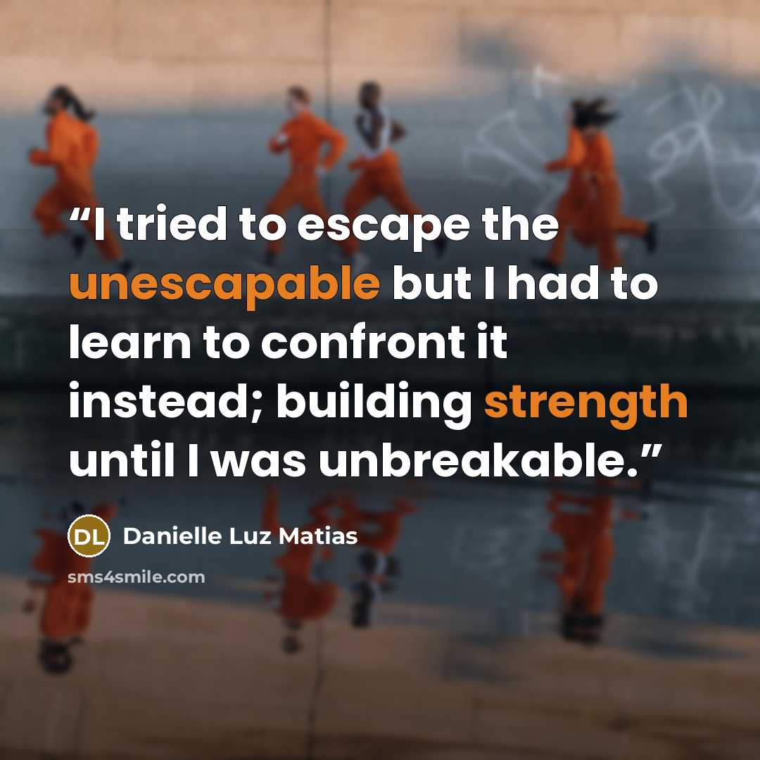 “I tried to escape the unescapable but I had to learn to confront it instead; building strength until I was unbreakable.” quote by Danielle Luz Matias