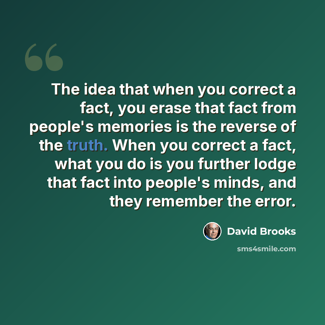 “The idea that when you correct a fact, you erase that fact from people's memories is the reverse of the truth. When you correct a fact, what you do is you further lodge that fact into people's minds, and they remember the error.” quote by David Brooks