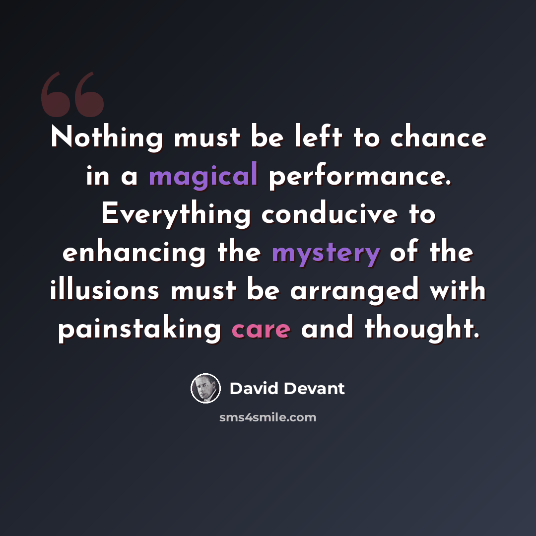 “Nothing must be left to chance in a magical performance. Everything conducive to enhancing the mystery of the illusions must be arranged with painstaking care and thought.” quote by David Devant