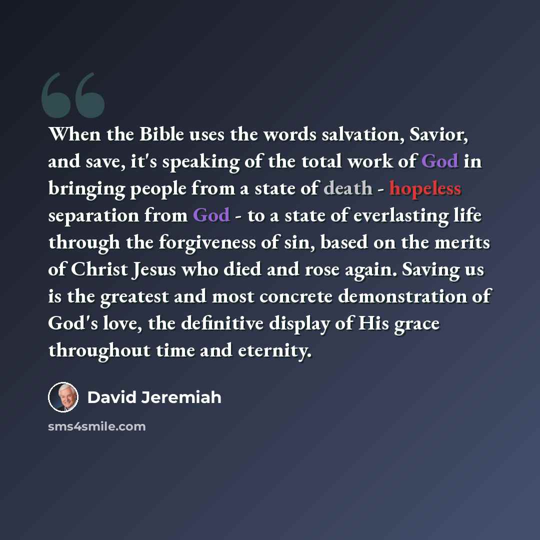 “When the Bible uses the words salvation, Savior, and save, it's speaking of the total work of God in bringing people from a state of death - hopeless separation from God - to a state of everlasting life through the forgiveness of sin, based on the merits of Christ Jesus who died and rose again…” quote by David Jeremiah
