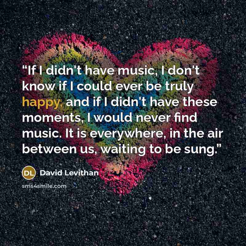 “If I didn't have music, I don't know if I could ever be truly happy, and if I didn't have these moments, I would never find music. It is everywhere, in the air between us, waiting to be sung.” quote by David Levithan