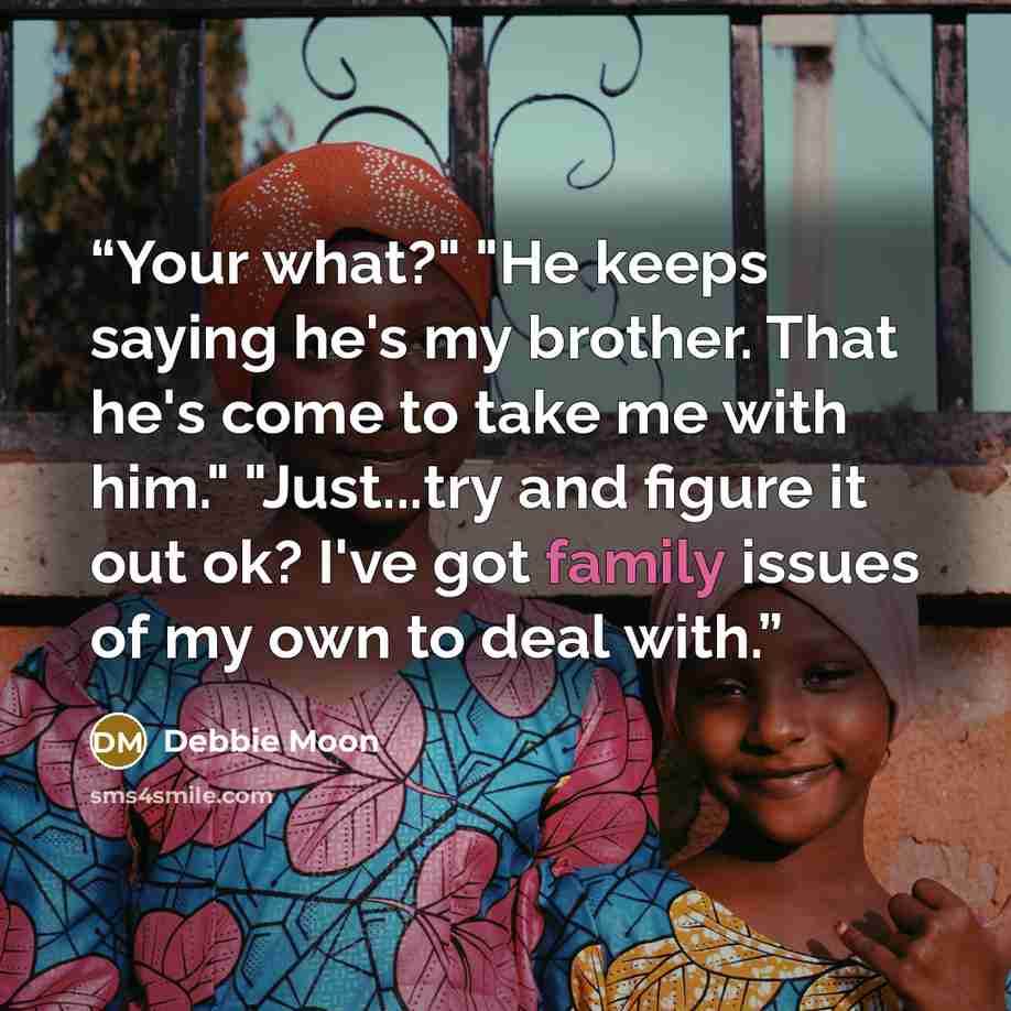 “Your what?" "He keeps saying he's my brother. That he's come to take me with him." "Just...try and figure it out ok? I've got family issues of my own to deal with.” quote by Debbie Moon