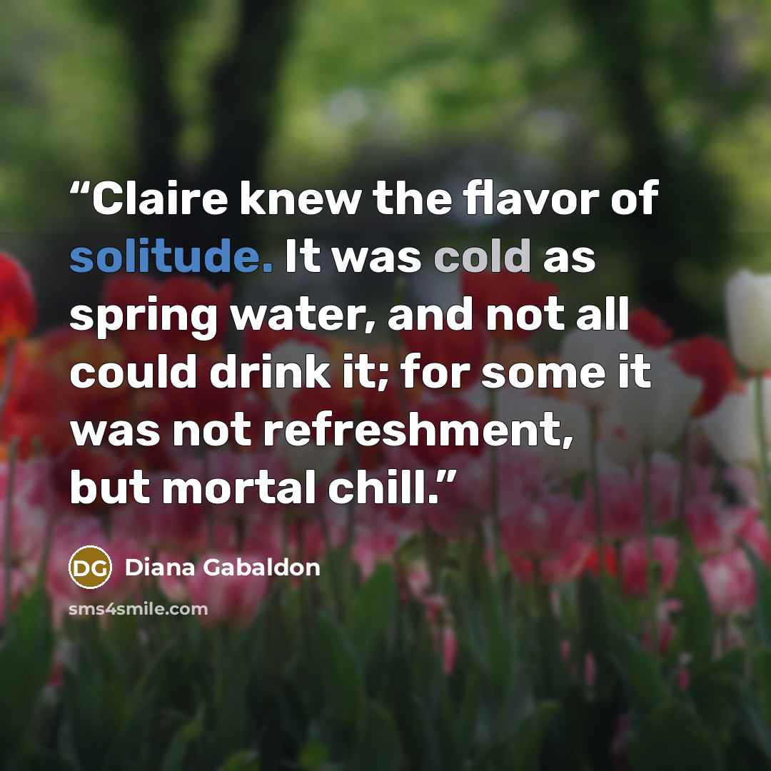 “Claire knew the flavor of solitude. It was cold as spring water, and not all could drink it; for some it was not refreshment, but mortal chill.” quote by Diana Gabaldon