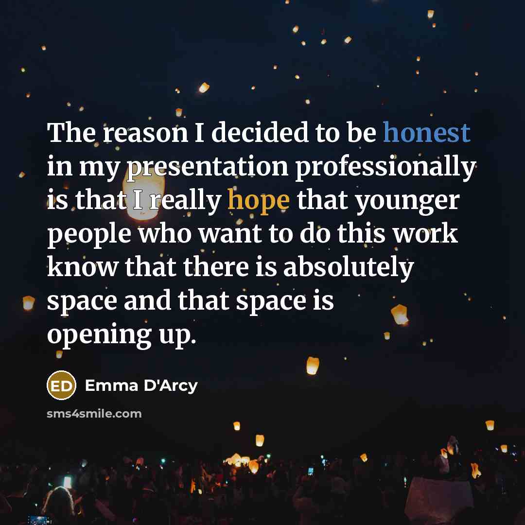“The reason I decided to be honest in my presentation professionally is that I really hope that younger people who want to do this work know that there is absolutely space and that space is opening up.” quote by Emma D'Arcy