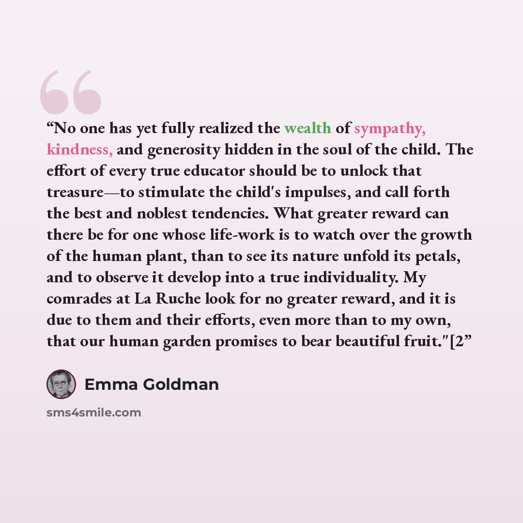 “No one has yet fully realized the wealth of sympathy, kindness, and generosity hidden in the soul of the child. The effort of every true educator should be to unlock that treasure—to stimulate the child's impulses, and call forth the best and noblest tendencies. What greater reward can there be…” quote by Emma Goldman