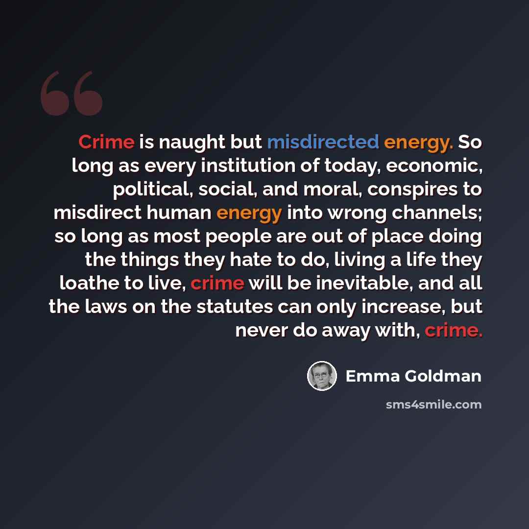 “Crime is naught but misdirected energy. So long as every institution of today, economic, political, social, and moral, conspires to misdirect human energy into wrong channels; so long as most people are out of place doing the things they hate to do, living a life they loathe to live, crime will be…” quote by Emma Goldman
