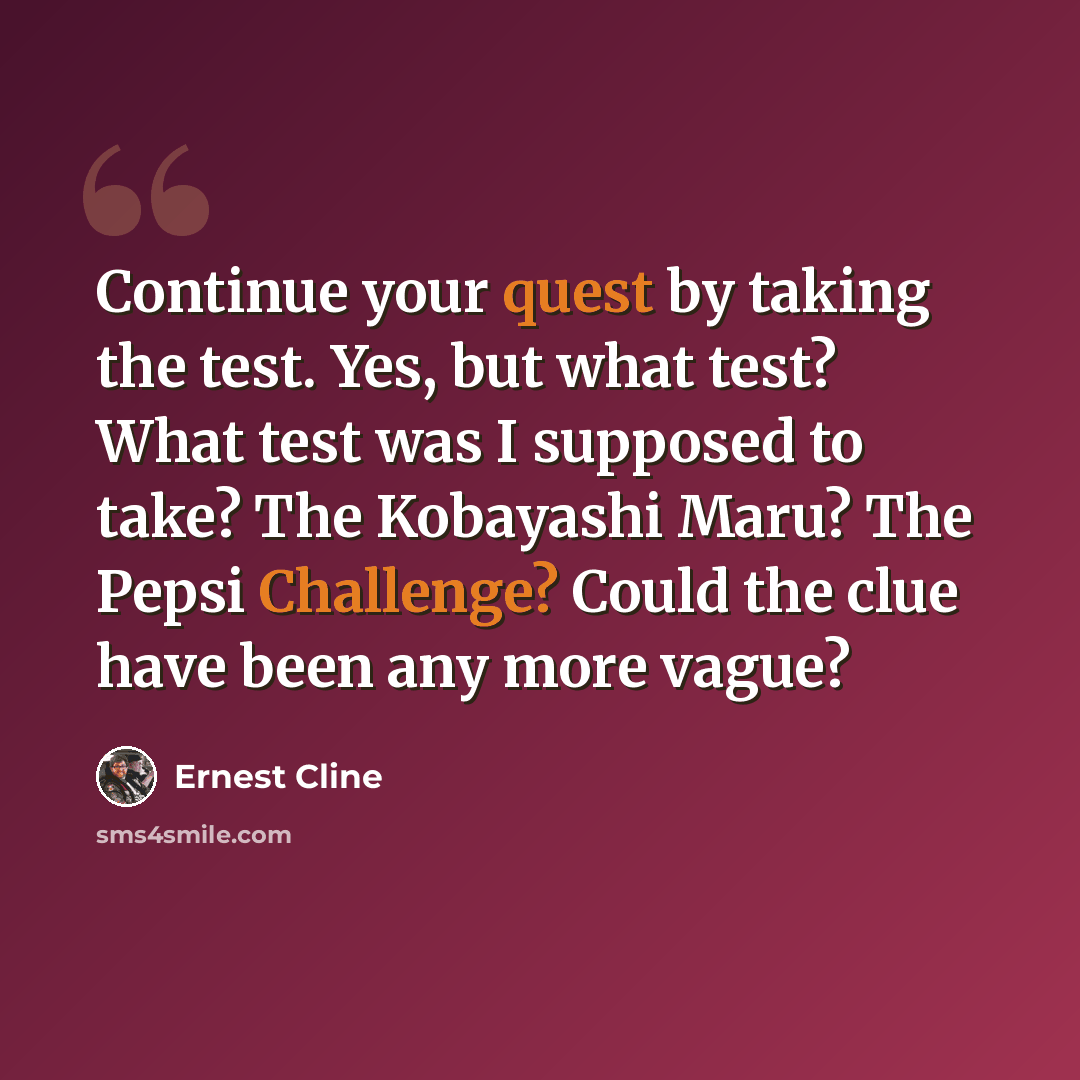 “Continue your quest by taking the test. Yes, but what test? What test was I supposed to take? The Kobayashi Maru? The Pepsi Challenge? Could the clue have been any more vague?” quote by Ernest Cline