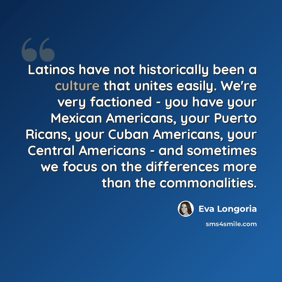 “Latinos have not historically been a culture that unites easily. We're very factioned - you have your Mexican Americans, your Puerto Ricans, your Cuban Americans, your Central Americans - and sometimes we focus on the differences more than the commonalities.” quote by Eva Longoria