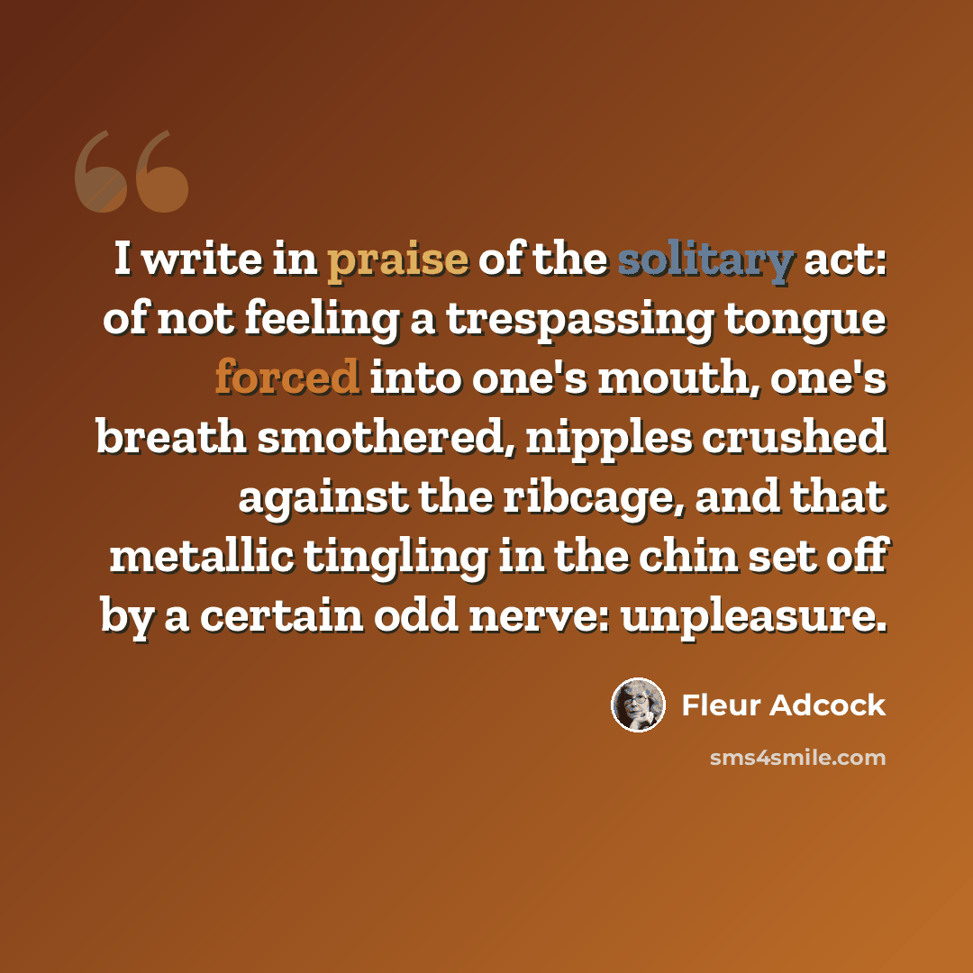 “I write in praise of the solitary act: of not feeling a trespassing tongue forced into one's mouth, one's breath smothered, nipples crushed against the ribcage, and that metallic tingling in the chin set off by a certain odd nerve: unpleasure.” quote by Fleur Adcock