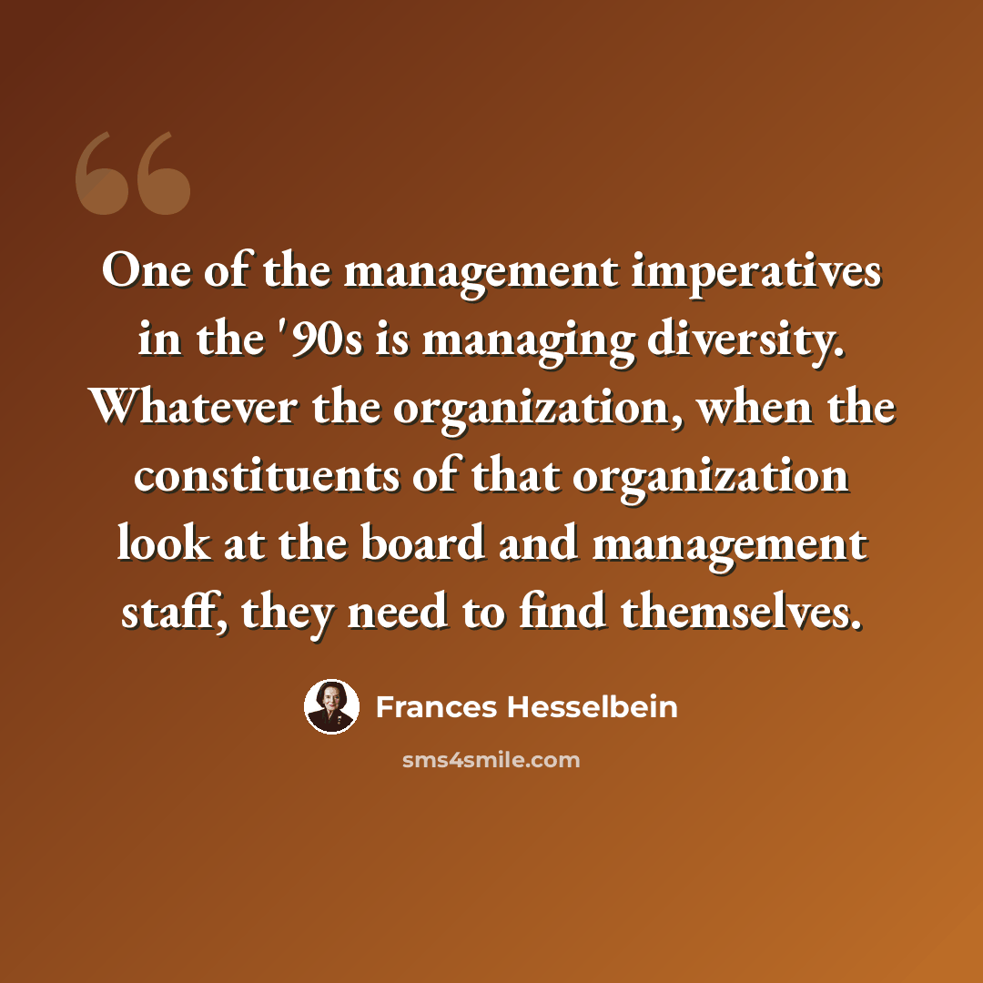 “One of the management imperatives in the '90s is managing diversity. Whatever the organization, when the constituents of that organization look at the board and management staff, they need to find themselves.” quote by Frances Hesselbein