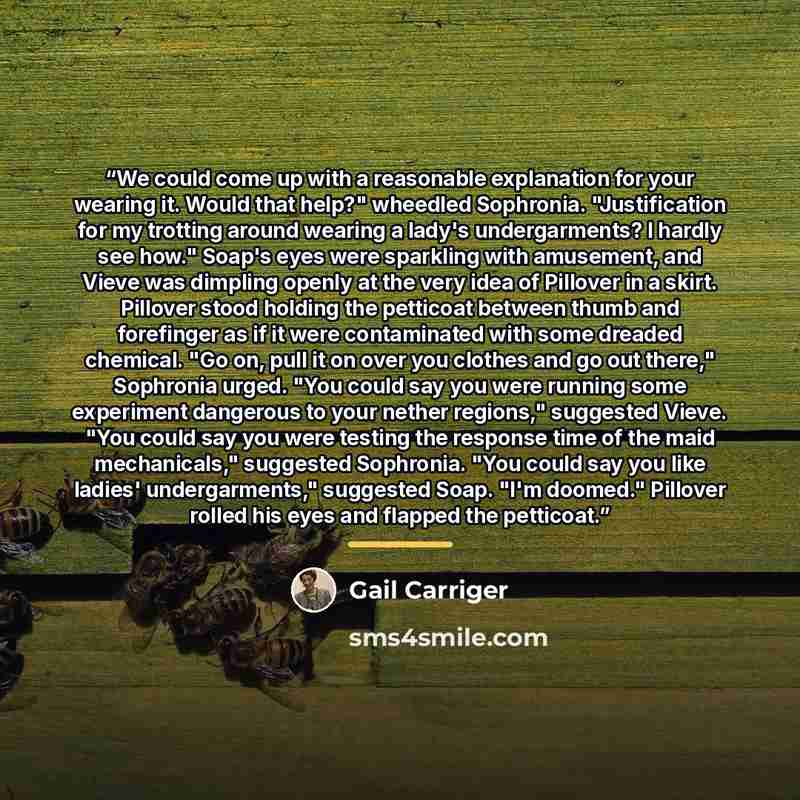 “We could come up with a reasonable explanation for your wearing it. Would that help?" wheedled Sophronia. "Justification for my trotting around wearing a lady's undergarments? I hardly see how." Soap's eyes were sparkling with amusement, and Vieve was dimpling openly at the very idea of Pillover…” quote by Gail Carriger
