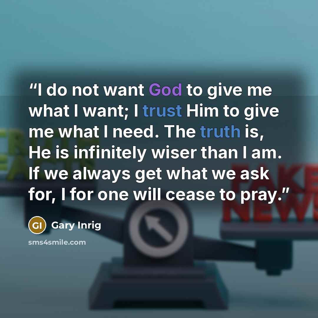 “I do not want God to give me what I want; I trust Him to give me what I need. The truth is, He is infinitely wiser than I am. If we always get what we ask for, I for one will cease to pray.” quote by Gary Inrig