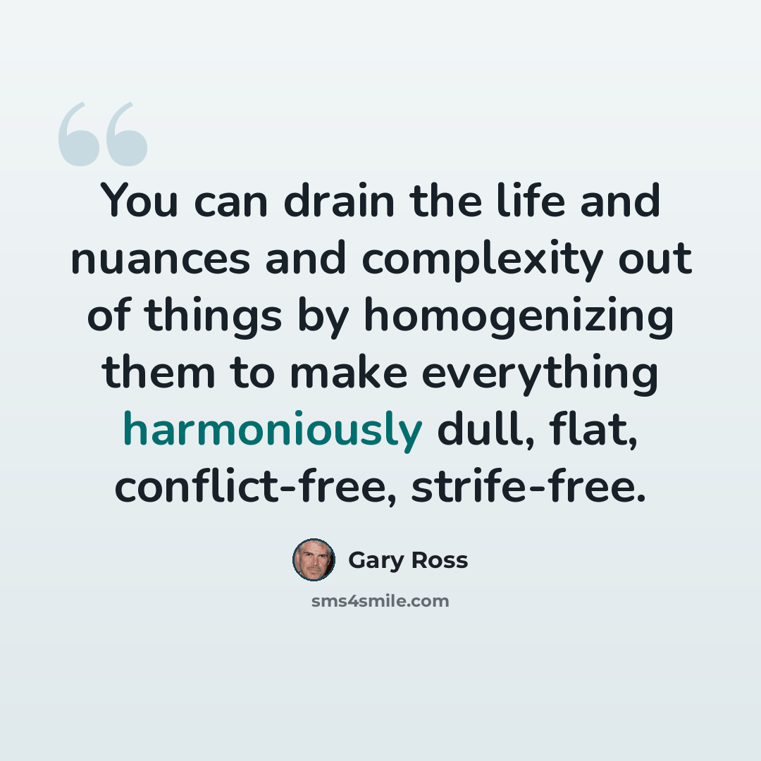 “You can drain the life and nuances and complexity out of things by homogenizing them to make everything harmoniously dull, flat, conflict-free, strife-free.” quote by Gary Ross