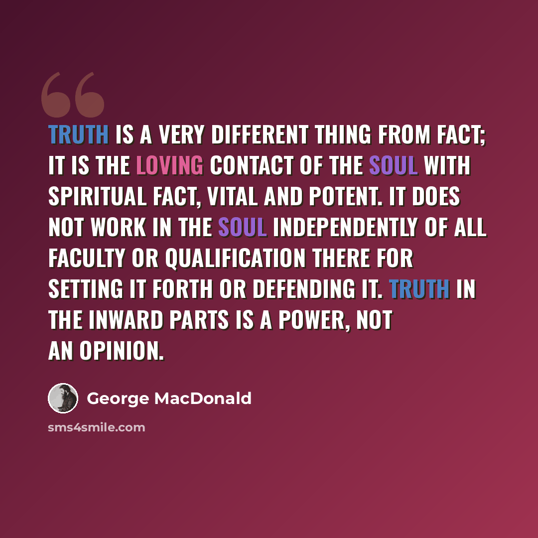 “Truth is a very different thing from fact; it is the loving contact of the soul with spiritual fact, vital and potent. It does not work in the soul independently of all faculty or qualification there for setting it forth or defending it. Truth in the inward parts is a power, not an opinion.” quote by George MacDonald