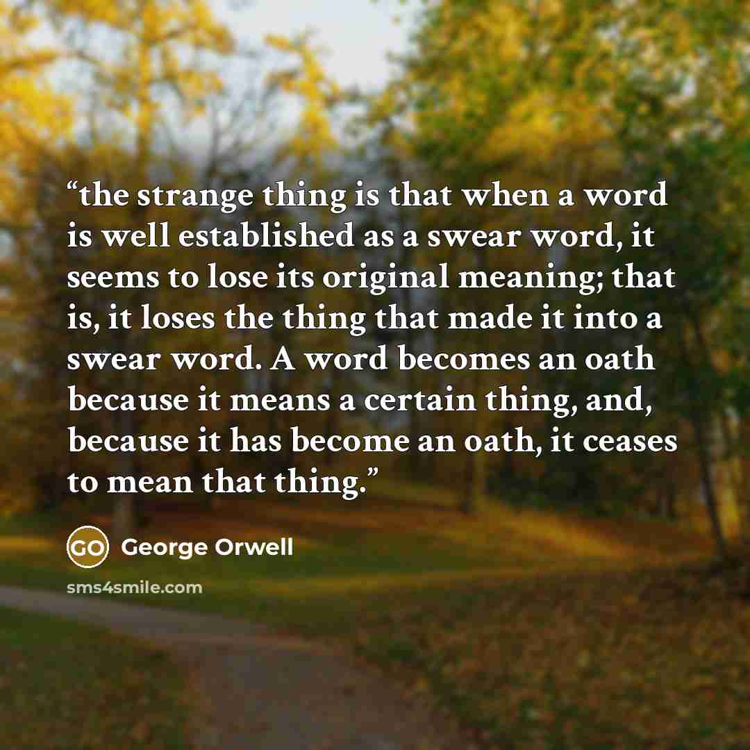 “the strange thing is that when a word is well established as a swear word, it seems to lose its original meaning; that is, it loses the thing that made it into a swear word. A word becomes an oath because it means a certain thing, and, because it has become an oath, it ceases to mean that thing.” quote by George Orwell