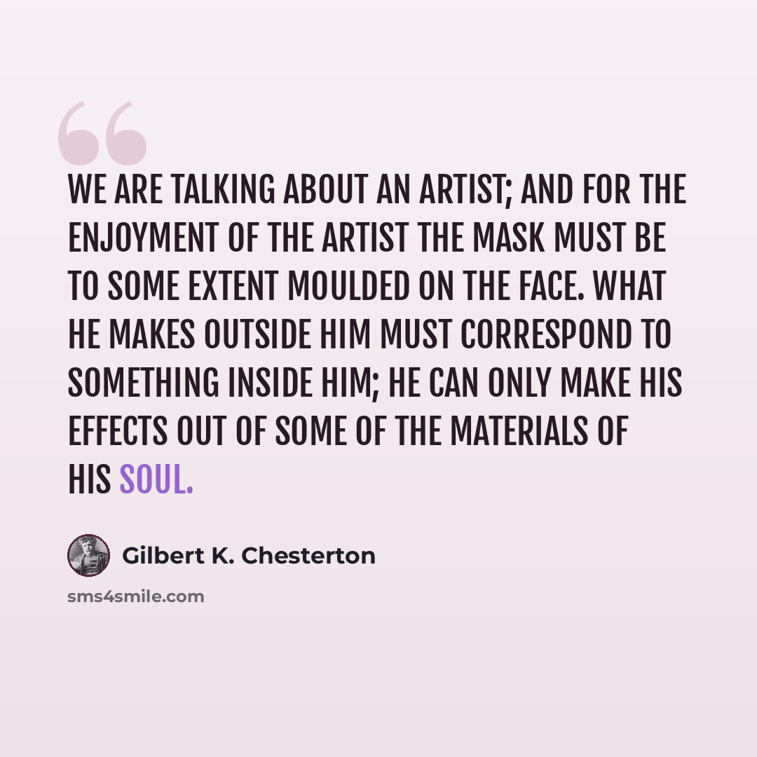 “We are talking about an artist; and for the enjoyment of the artist the mask must be to some extent moulded on the face. What he makes outside him must correspond to something inside him; he can only make his effects out of some of the materials of his soul.” quote by Gilbert K. Chesterton