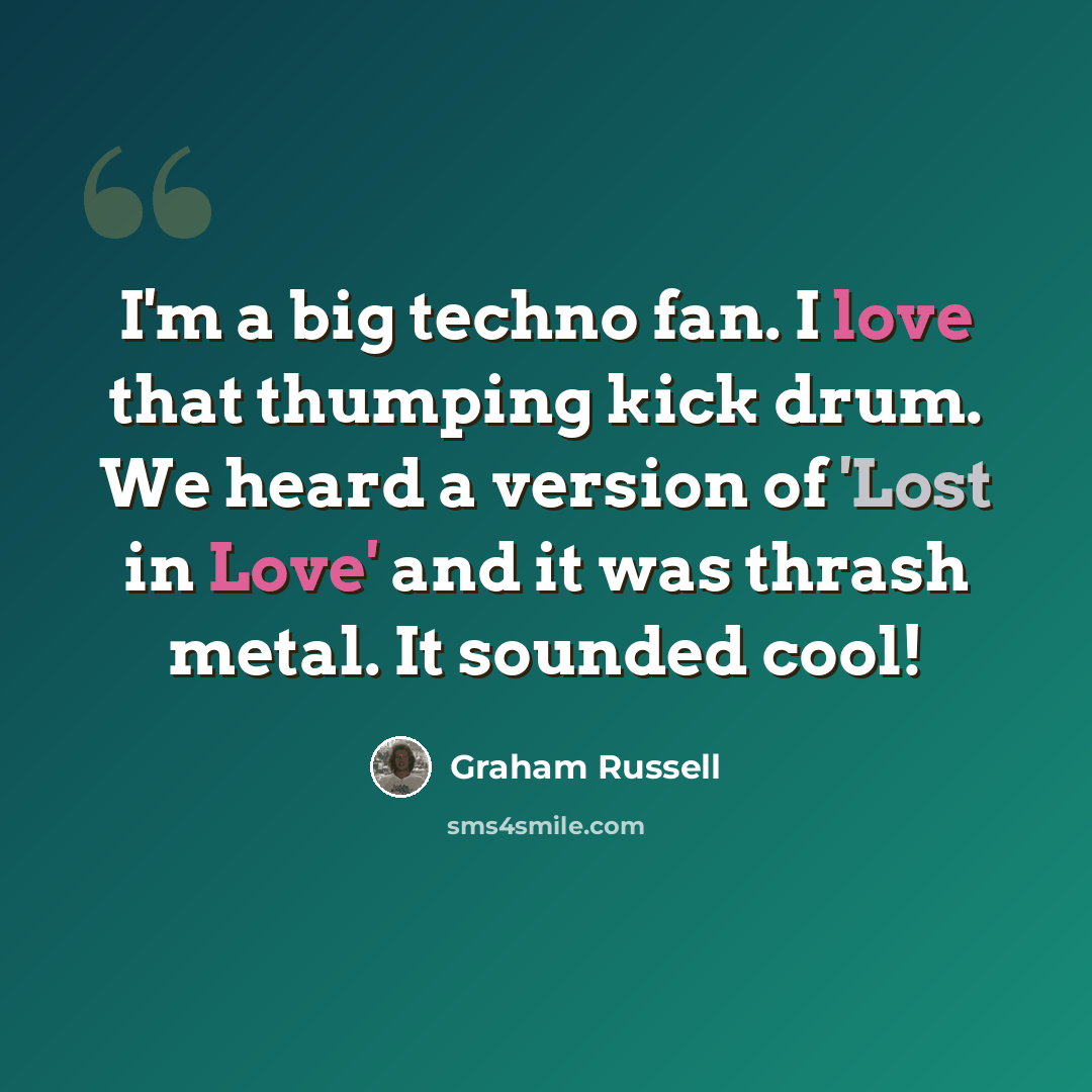 “I'm a big techno fan. I love that thumping kick drum. We heard a version of 'Lost in Love' and it was thrash metal. It sounded cool!” quote by Graham Russell