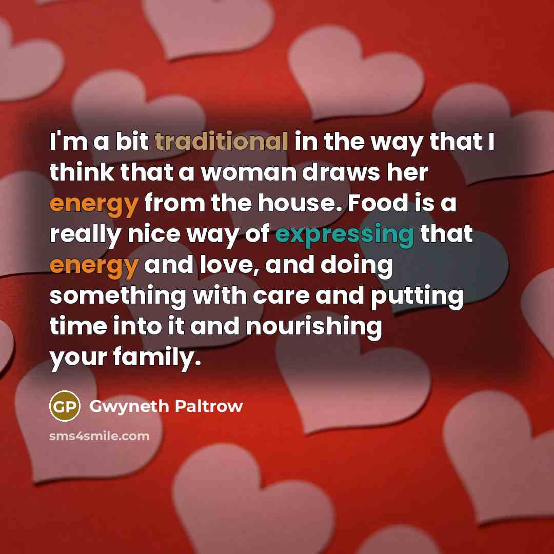 “I'm a bit traditional in the way that I think that a woman draws her energy from the house. Food is a really nice way of expressing that energy and love, and doing something with care and putting time into it and nourishing your family.” quote by Gwyneth Paltrow