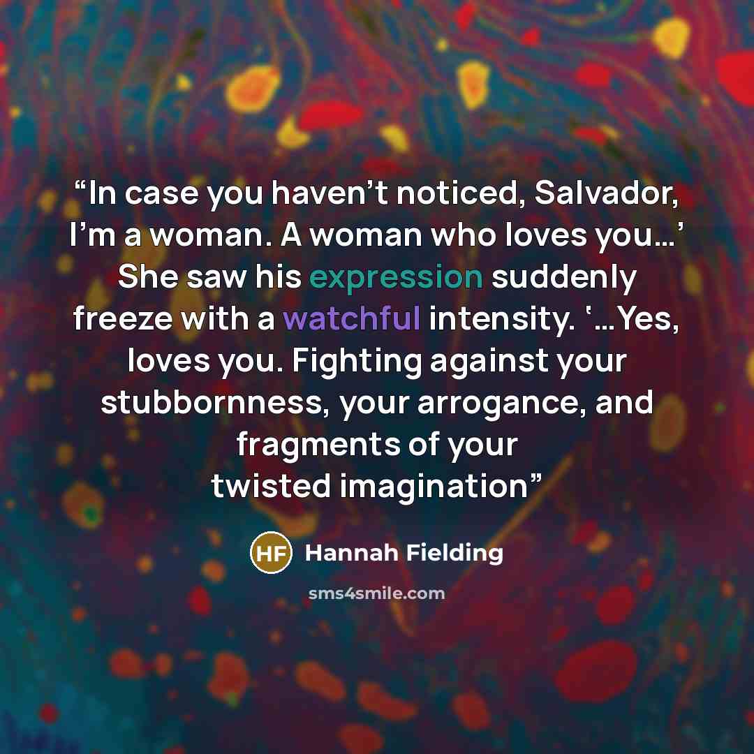 “In case you haven’t noticed, Salvador, I’m a woman. A woman who loves you…’ She saw his expression suddenly freeze with a watchful intensity. ‘…Yes, loves you. Fighting against your stubbornness, your arrogance, and fragments of your twisted imagination” quote by Hannah Fielding