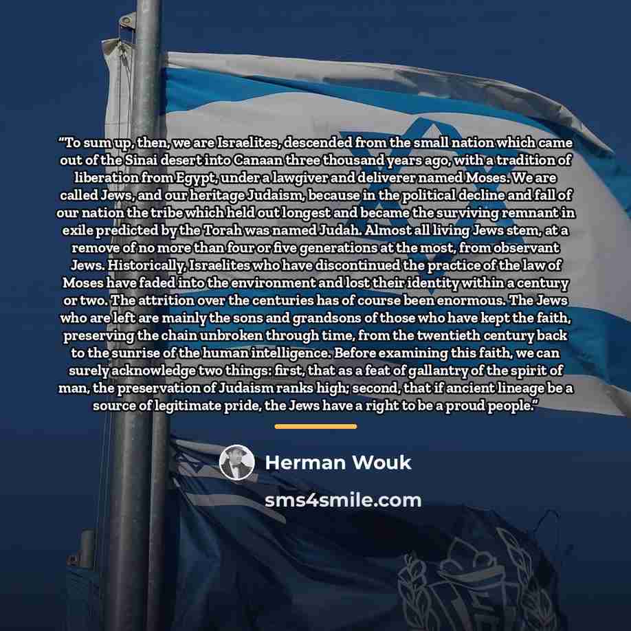 “To sum up, then, we are Israelites, descended from the small nation which came out of the Sinai desert into Canaan three thousand years ago, with a tradition of liberation from Egypt, under a lawgiver and deliverer named Moses. We are called Jews, and our heritage Judaism, because in the political…” quote by Herman Wouk