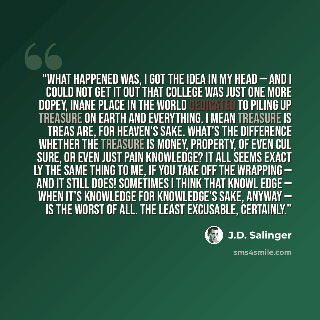 “What happened was, I got the idea in my head — and I could not get it out that college was just one more dopey, inane place in the world dedicated to piling up treasure on earth and everything. I mean treasure is treas are, for heaven's sake. What's the difference whether the treasure is money…” quote by J.D. Salinger