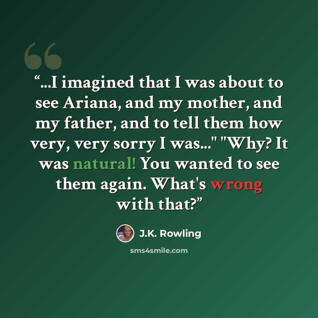 “...I imagined that I was about to see Ariana, and my mother, and my father, and to tell them how very, very sorry I was..." "Why? It was natural! You wanted to see them again. What's wrong with that?” quote by J.K. Rowling