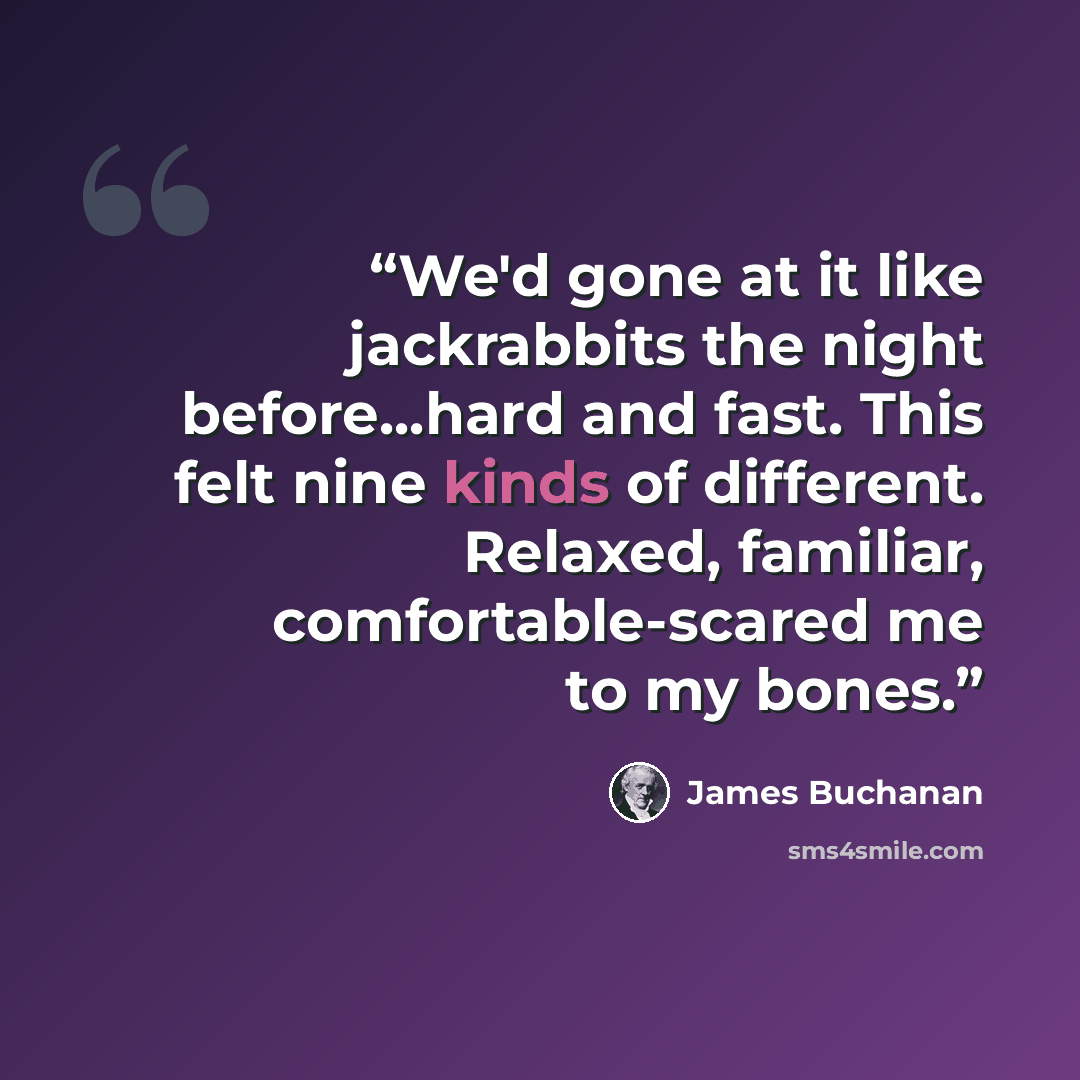 “We'd gone at it like jackrabbits the night before...hard and fast. This felt nine kinds of different. Relaxed, familiar, comfortable-scared me to my bones.” quote by James Buchanan