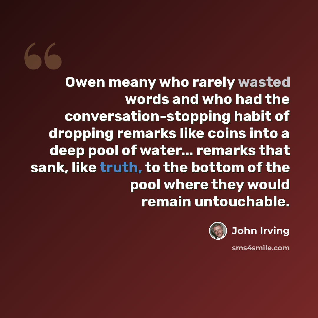 “Owen meany who rarely wasted words and who had the conversation-stopping habit of dropping remarks like coins into a deep pool of water... remarks that sank, like truth, to the bottom of the pool where they would remain untouchable.” quote by John Irving