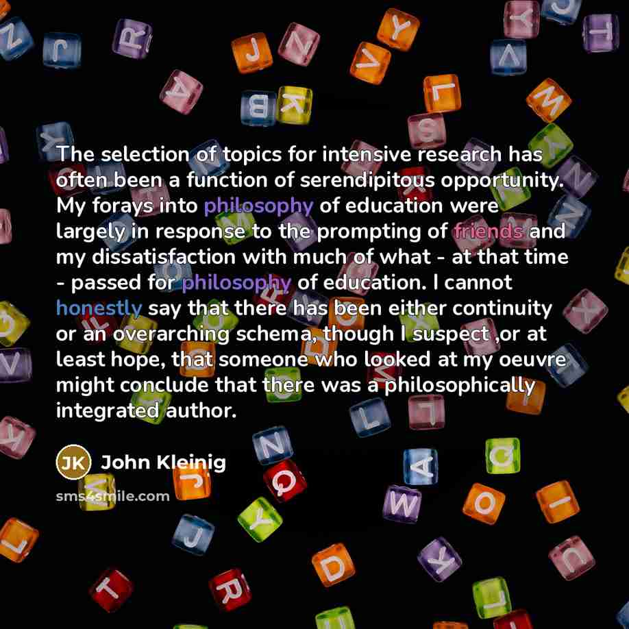 “The selection of topics for intensive research has often been a function of serendipitous opportunity. My forays into philosophy of education were largely in response to the prompting of friends and my dissatisfaction with much of what - at that time - passed for philosophy of education. I cannot…” quote by John Kleinig