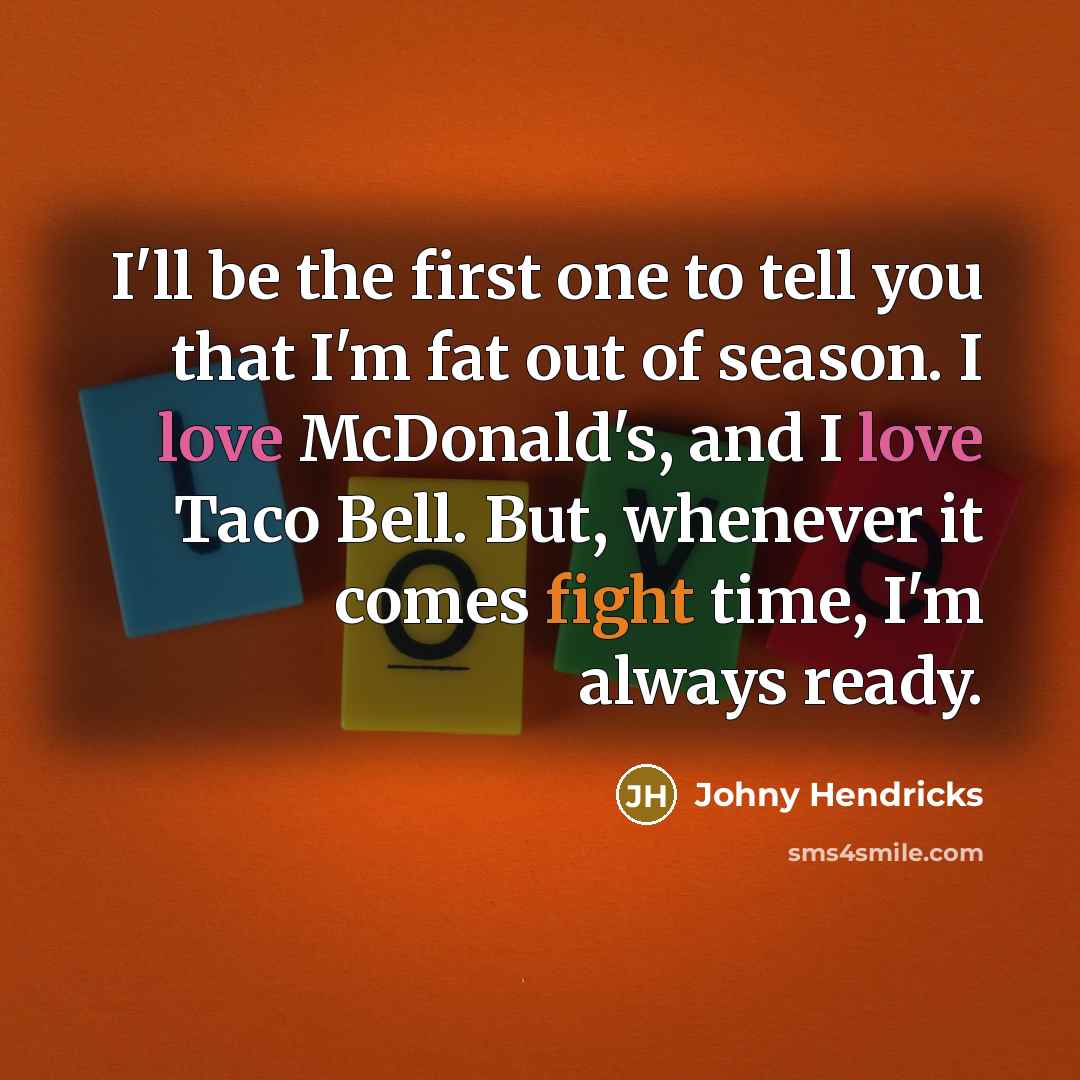 “I'll be the first one to tell you that I'm fat out of season. I love McDonald's, and I love Taco Bell. But, whenever it comes fight time, I'm always ready.” quote by Johny Hendricks