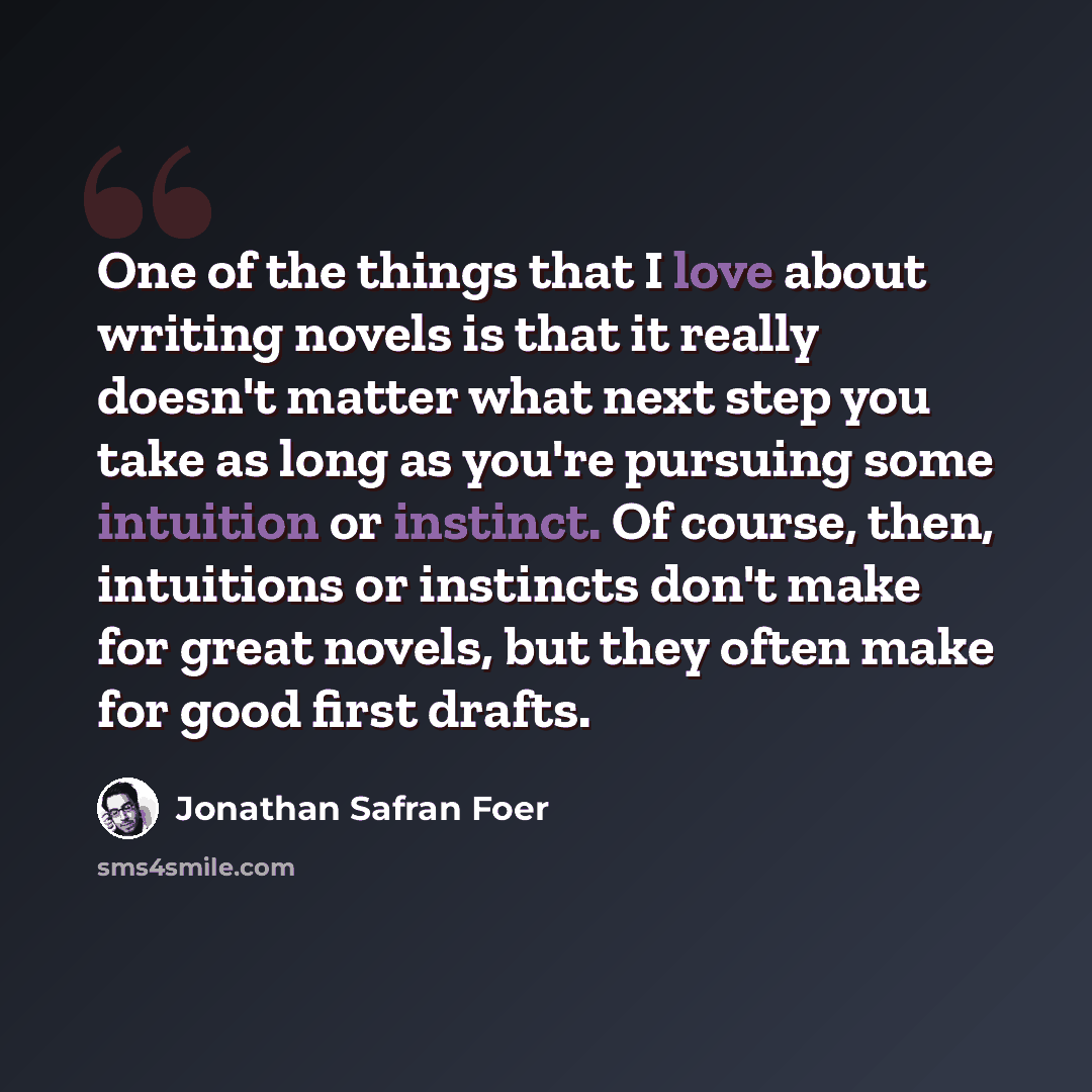 “One of the things that I love about writing novels is that it really doesn't matter what next step you take as long as you're pursuing some intuition or instinct. Of course, then, intuitions or instincts don't make for great novels, but they often make for good first drafts.” quote by Jonathan Safran Foer