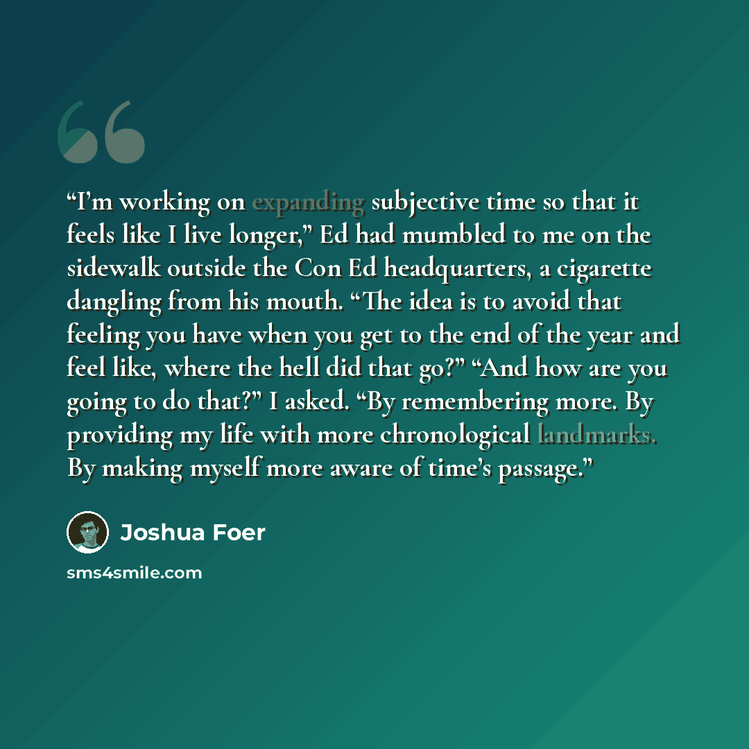 “I’m working on expanding subjective time so that it feels like I live longer,” Ed had mumbled to me on the sidewalk outside the Con Ed headquarters, a cigarette dangling from his mouth. “The idea is to avoid that feeling you have when you get to the end of the year and feel like, where the hell…” quote by Joshua Foer