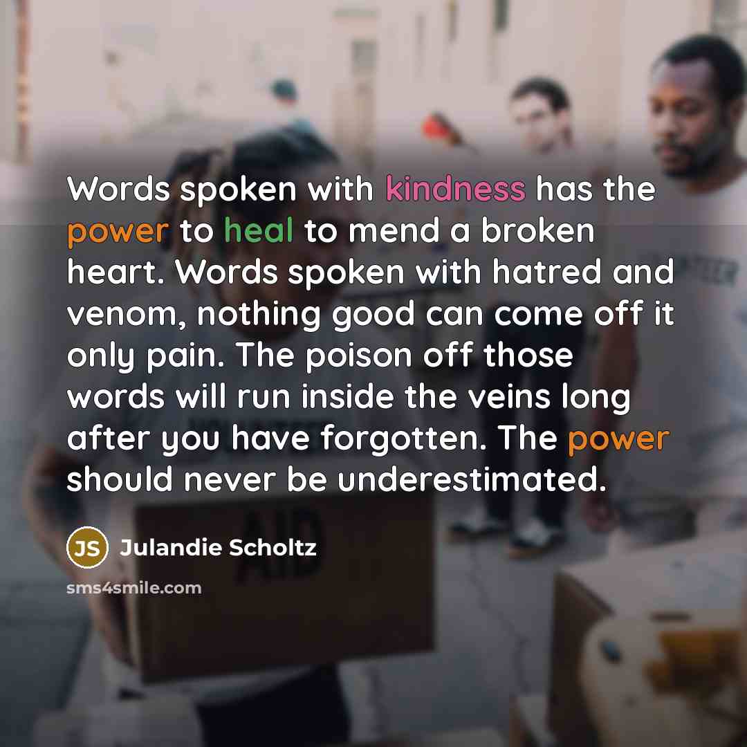 “Words spoken with kindness has the power to heal to mend a broken heart. Words spoken with hatred and venom, nothing good can come off it only pain. The poison off those words will run inside the veins long after you have forgotten. The power should never be underestimated.” quote by Julandie Scholtz