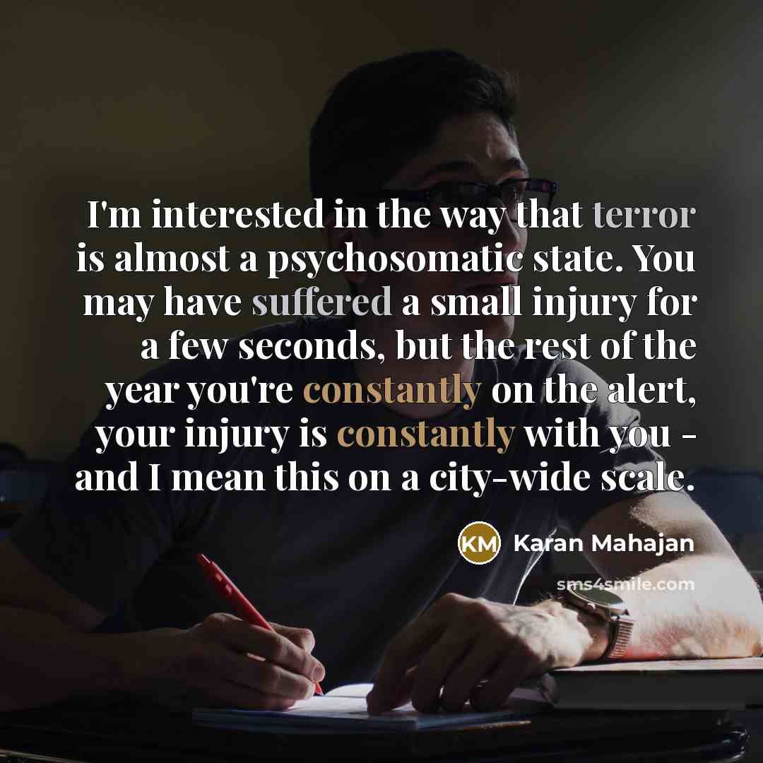 “I'm interested in the way that terror is almost a psychosomatic state. You may have suffered a small injury for a few seconds, but the rest of the year you're constantly on the alert, your injury is constantly with you - and I mean this on a city-wide scale.” quote by Karan Mahajan