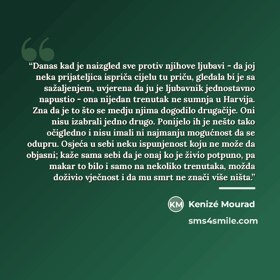 “Danas kad je naizgled sve protiv njihove ljubavi - da joj neka prijateljica ispriča cijelu tu priču, gledala bi je sa sažaljenjem, uvjerena da ju je ljubavnik jednostavno napustio - ona nijedan trenutak ne sumnja u Harvija. Zna da je to što se medju njima dogodilo drugačije. Oni nisu izabrali…” quote by Kenizé Mourad