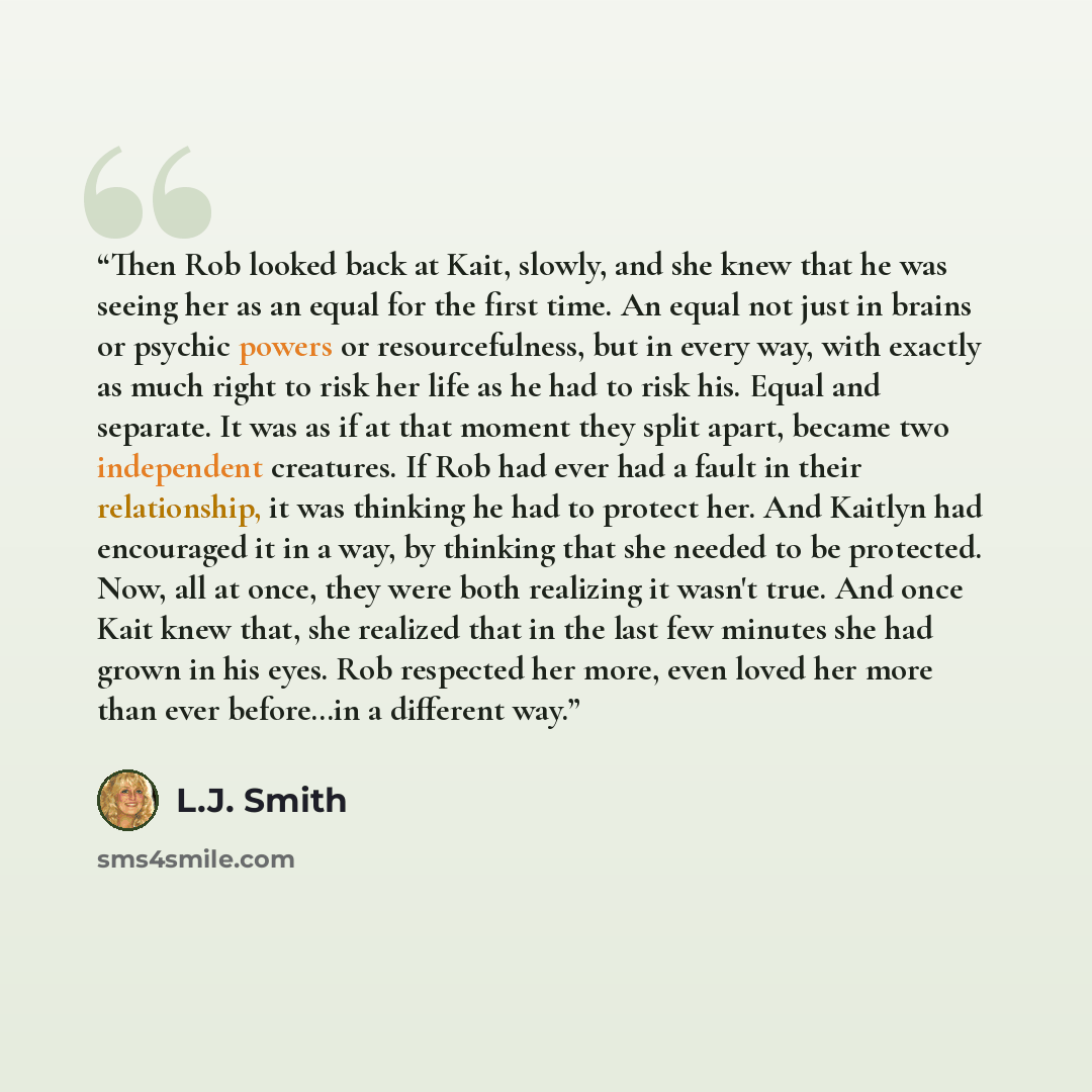 “Then Rob looked back at Kait, slowly, and she knew that he was seeing her as an equal for the first time. An equal not just in brains or psychic powers or resourcefulness, but in every way, with exactly as much right to risk her life as he had to risk his. Equal and separate. It was as if at that…” quote by L.J. Smith