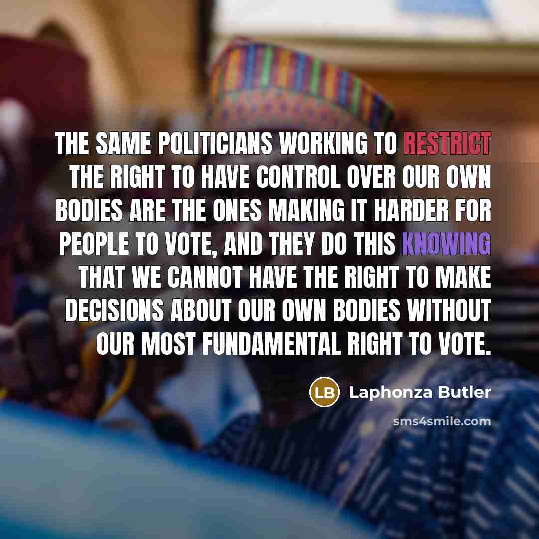 “The same politicians working to restrict the right to have control over our own bodies are the ones making it harder for people to vote, and they do this knowing that we cannot have the right to make decisions about our own bodies without our most fundamental right to vote.” quote by Laphonza Butler