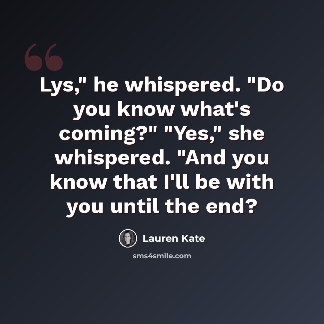 “Lys," he whispered. "Do you know what's coming?" "Yes," she whispered. "And you know that I'll be with you until the end?” quote by Lauren Kate