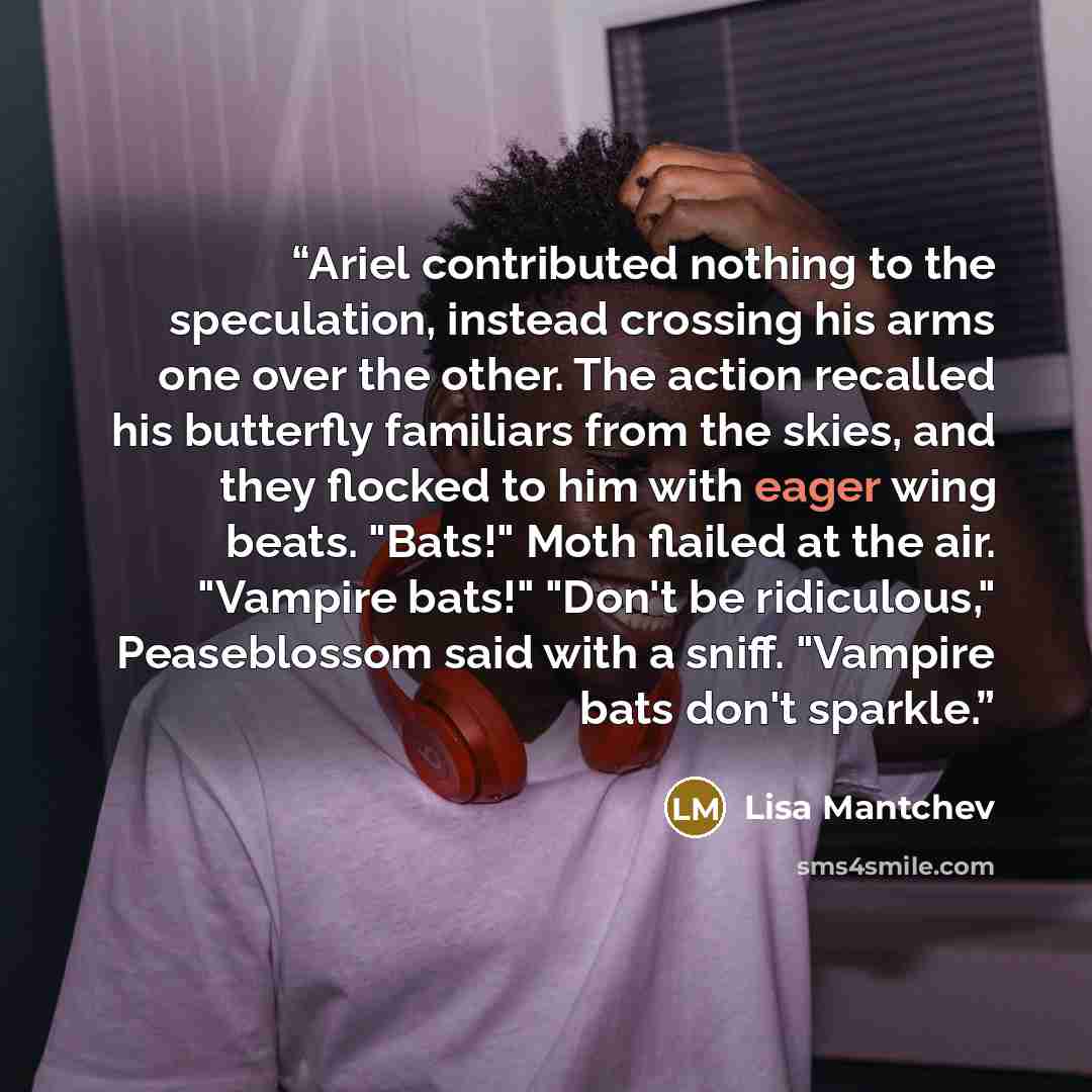 “Ariel contributed nothing to the speculation, instead crossing his arms one over the other. The action recalled his butterfly familiars from the skies, and they flocked to him with eager wing beats. "Bats!" Moth flailed at the air. "Vampire bats!" "Don't be ridiculous," Peaseblossom said with a…” quote by Lisa Mantchev